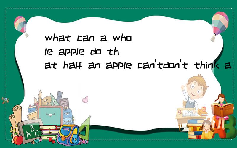 what can a whole apple do that half an apple can'tdon't think a lot!just for fun!请问楼下那位大仁，这种话是一个文化人该说的吗
