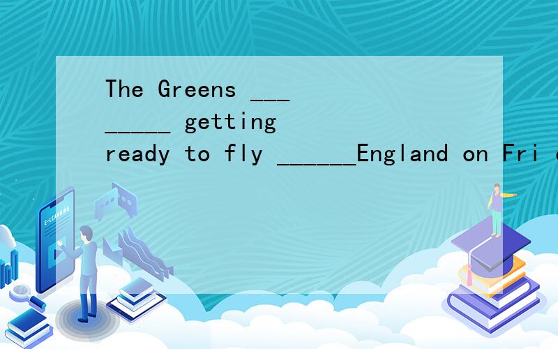 The Greens ________ getting ready to fly ______England on Fri evening.还有几道题,要问问高手们1,Let us make a plan ____the trip.2,Father is asking John____his study.3,Hurry up,____you will be late.4,He is famous____a writer.5,Please,write__