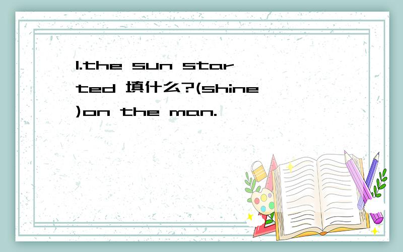 1.the sun started 填什么?(shine)on the man.