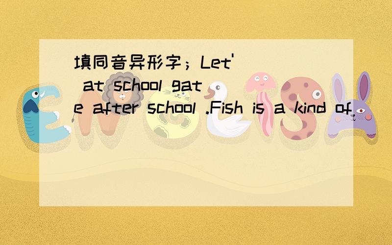 填同音异形字；Let'( ) at school gate after school .Fish is a kind of ( )