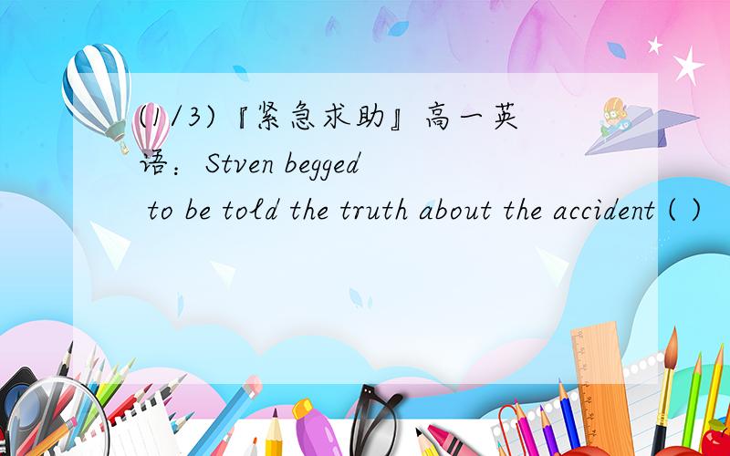 (1/3)『紧急求助』高一英语：Stven begged to be told the truth about the accident ( )