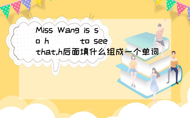 Miss Wang is so h___ to see that.h后面填什么组成一个单词