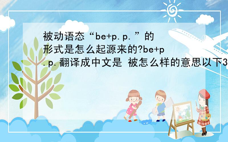 被动语态“be+p.p.”的形式是怎么起源来的?be+p.p.翻译成中文是 被怎么样的意思以下3个问题但 be+p.p.英语中是怎么翻译的?怎么解释它的意思的?原始的意思是什么?不是说 be+p.p.这个怎么翻译其