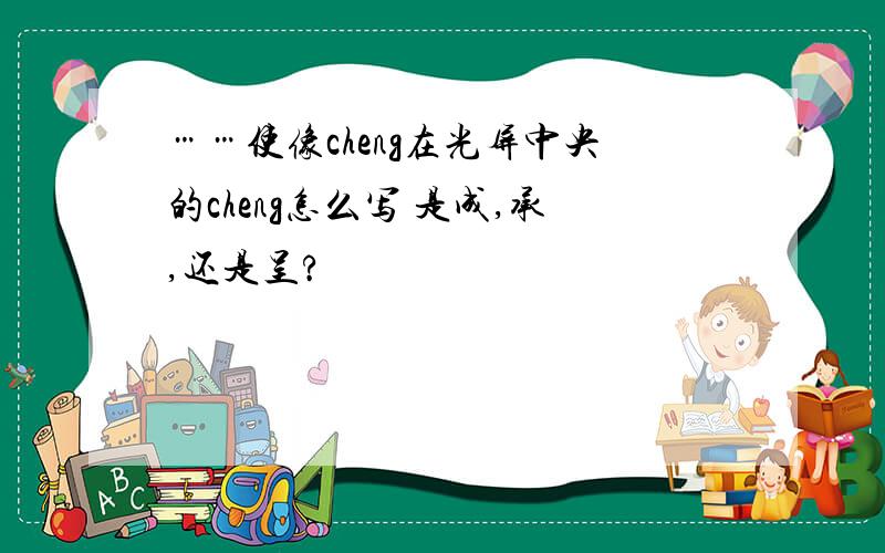 ……使像cheng在光屏中央的cheng怎么写 是成,承,还是呈?