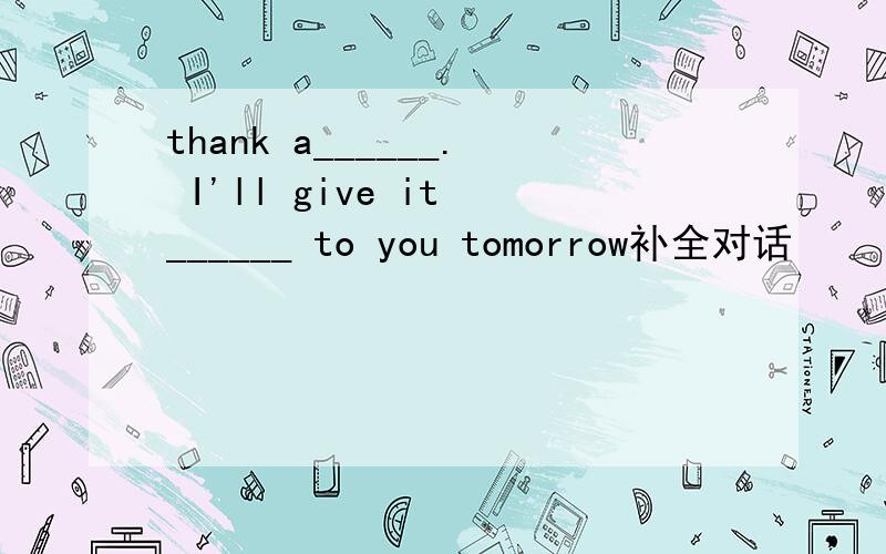 thank a______. I'll give it ______ to you tomorrow补全对话
