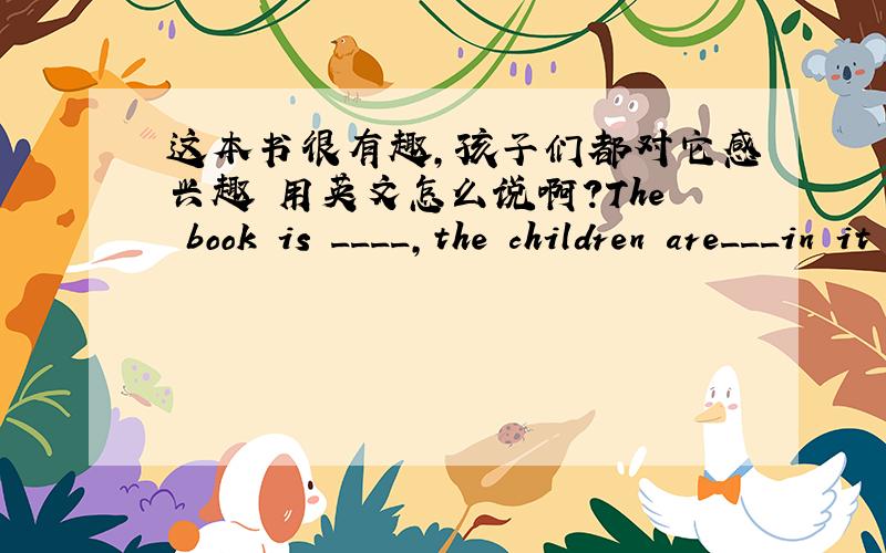 这本书很有趣,孩子们都对它感兴趣 用英文怎么说啊?The book is ____,the children are___in it