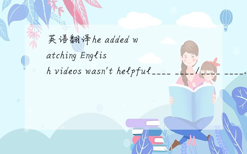 英语翻译he added watching English videos wasn't helpful____ ____/____ ____.