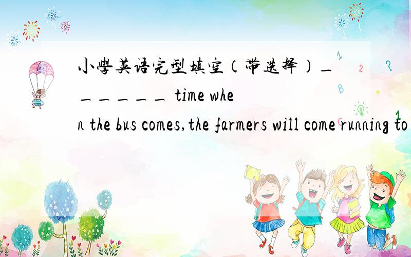 小学英语完型填空（带选择）______ time when the bus comes,the farmers will come running to it,shouting and laughing.A.Each B.Every C.Both D.All