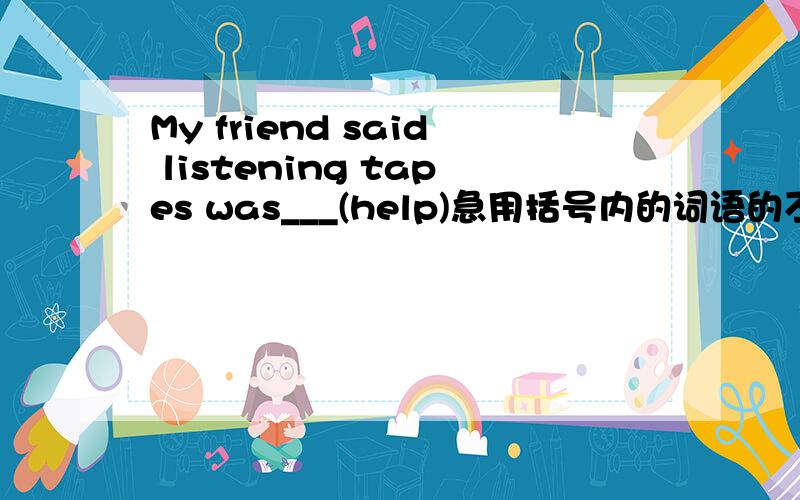 My friend said listening tapes was___(help)急用括号内的词语的不同形式填空.