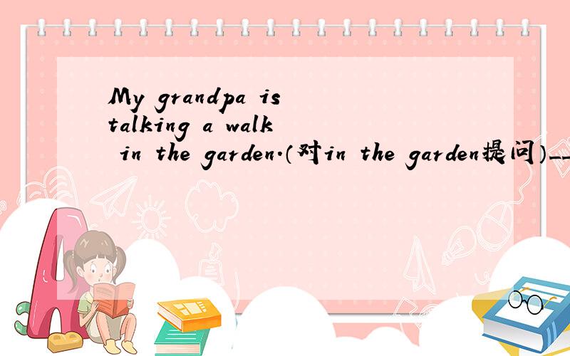 My grandpa is talking a walk in the garden.（对in the garden提问）___your grandpa___a walk?