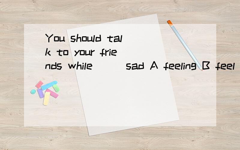 You should talk to your friends while ( )sad A feeling B feel 可以两个都选或都不选,请说明理由!