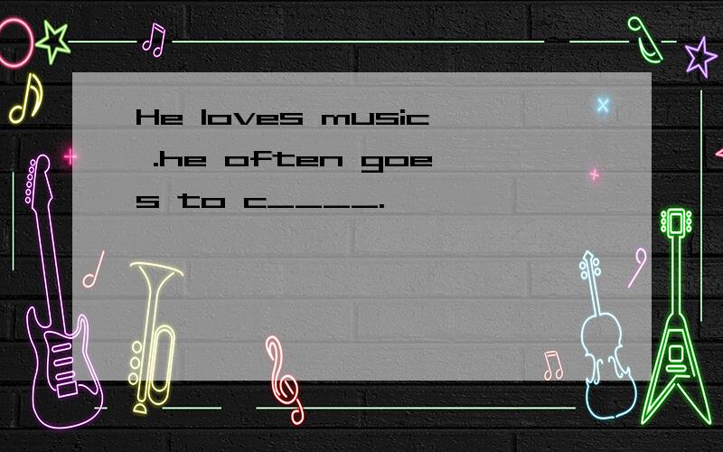 He loves music .he often goes to c____.