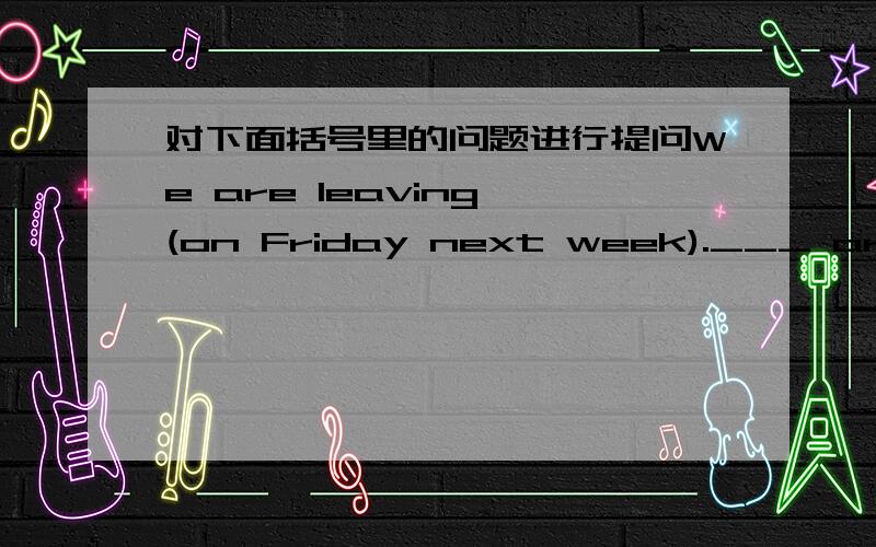 对下面括号里的问题进行提问We are leaving (on Friday next week).___ are ___ __?