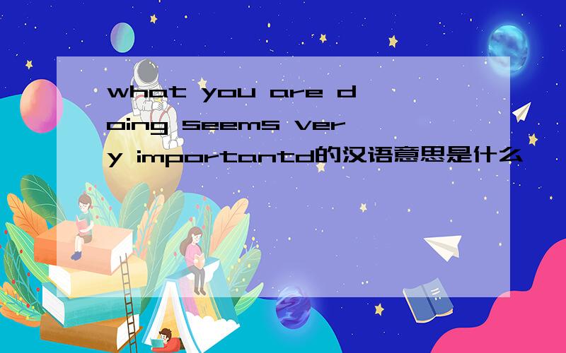 what you are doing seems very importantd的汉语意思是什么