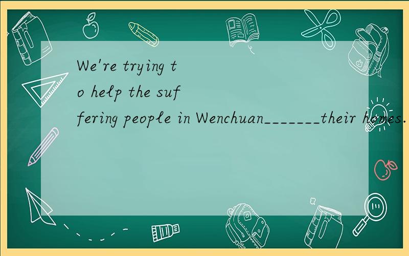 We're trying to help the suffering people in Wenchuan_______their homes.(building)