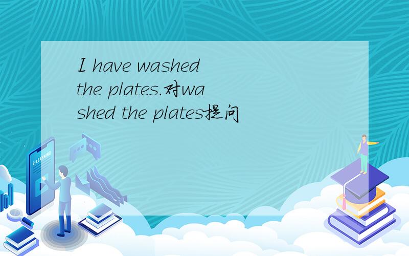 I have washed the plates.对washed the plates提问