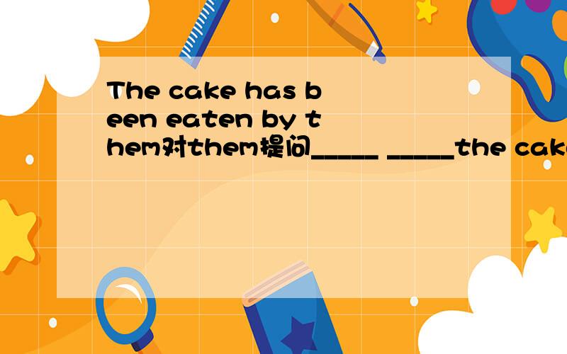 The cake has been eaten by them对them提问_____ _____the cake_____ _____ _____.