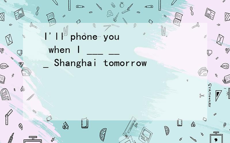 I'll phone you when I ___ ___ Shanghai tomorrow