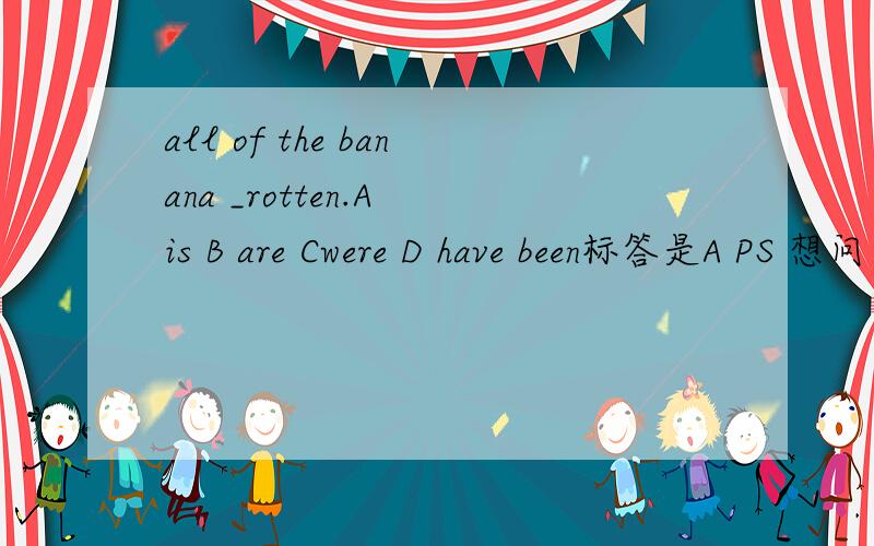 all of the banana _rotten.A is B are Cwere D have been标答是A PS 想问 为什么用banana的单数形式 all of用在前后面什么时候可以用单数名词?为什么选A