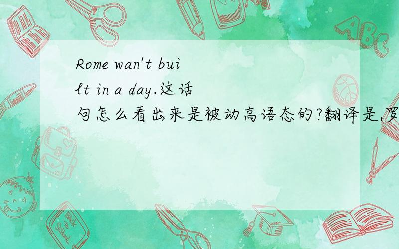 Rome wan't built in a day.这话句怎么看出来是被动高语态的?翻译是,罗马不是一天建成的.哪来的被动语态?我知道是Be done
