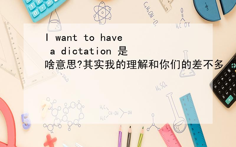 I want to have a dictation 是啥意思?其实我的理解和你们的差不多,我是从一个朋友的空间里看到的,感觉翻译不太合语境.所以来问问