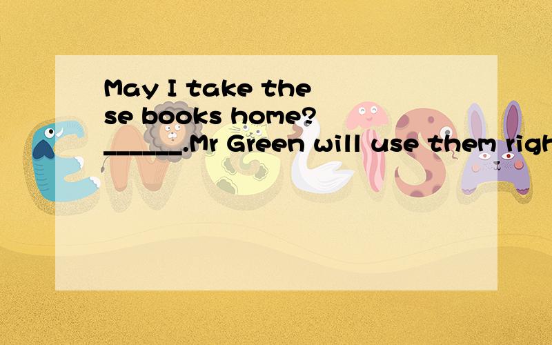 May I take these books home?______.Mr Green will use them right nowA No,you can't    B Yes,you may  C Sorry,you won't   D Yes,you can