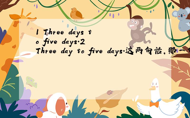 1 Three days to five days.2 Three day to five days.这两句话,那一句是正确的语法?