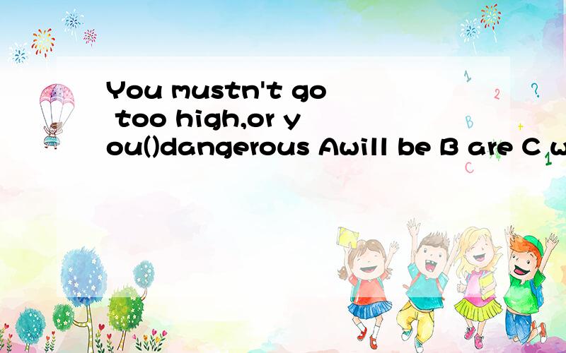 You mustn't go too high,or you()dangerous Awill be B are C would be Dis going toWe have known each other(）Asince we were youngBafter we were young Cwhen we are young D if we are young