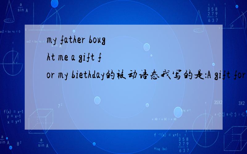 my father bought me a gift for my biethday的被动语态我写的是：A gift for my birthday by my father bought me.如果错了,错在哪儿啊?