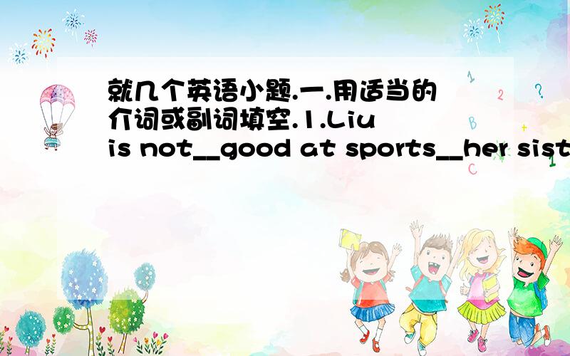 就几个英语小题.一.用适当的介词或副词填空.1.Liu is not__good at sports__her sister.2.Thank you__your last letter二.用所给动词的适当形式填空.1.It must be a lot more fun than__(take)a bus to school.2.Your healthy lifestyl