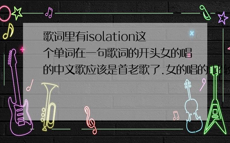 歌词里有isolation这个单词在一句歌词的开头女的唱的中文歌应该是首老歌了.女的唱的 比较欢快的.