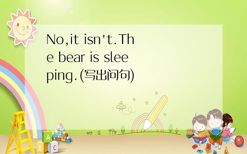 No,it isn't.The bear is sleeping.(写出问句)