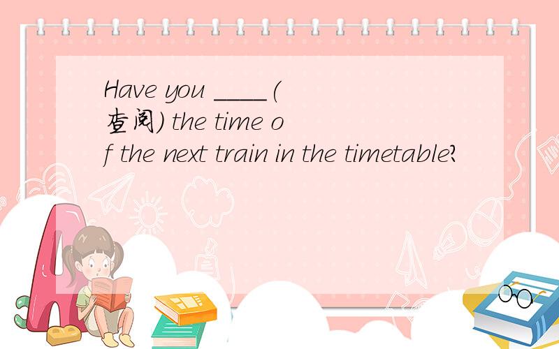 Have you ____(查阅) the time of the next train in the timetable?