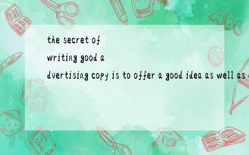 the secret of writing good advertising copy is to offer a good idea as well as a product.请哪位老师提示一下这个句子的结构并解释一下这个句子的意思.