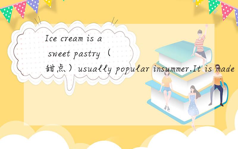 Ice cream is a sweet pastry（甜点）usually popular insummer.It is made of butter,sugar,milk or other thing like chololate.Children love it very much.But if you eat it too much,it can cause decayed teeth(龋齿）.So,eat it occasionally!（翻译