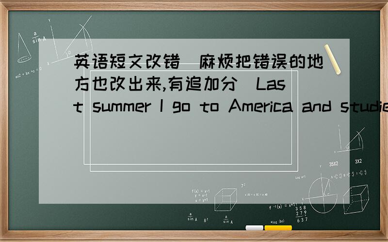 英语短文改错(麻烦把错误的地方也改出来,有追加分）Last summer I go to America and studied at a language 1.(    )school.I had many wonderful experience ,but I also 2.(    )had a sad one .One day,the school held party,where 3.(