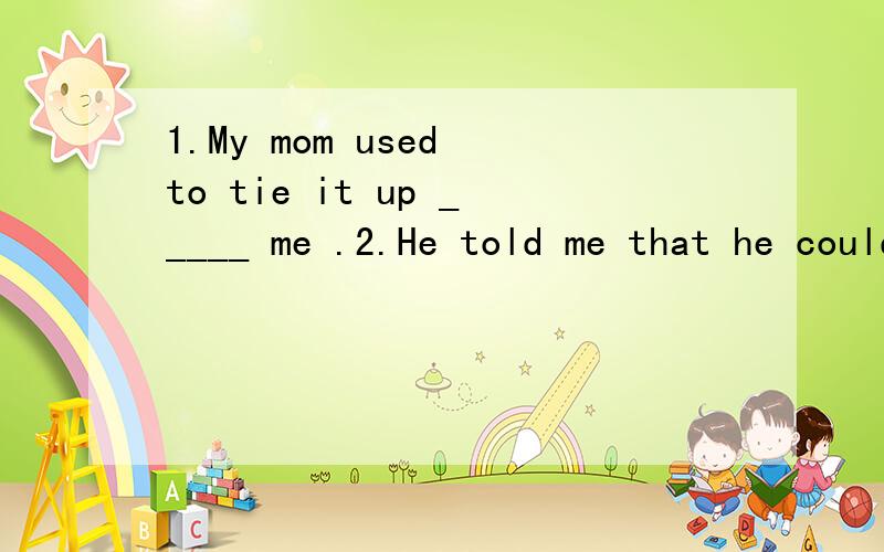 1.My mom used to tie it up _____ me .2.He told me that he could tie _____ shoelaces when he was five years old.3.I liked _____ my mom in the kitchen.
