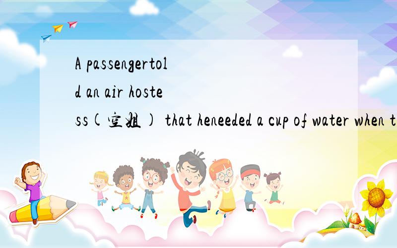 A passengertold an air hostess(空姐) that heneeded a cup of water when the plane just took off.She told him that she wouldbring him the water soon.Twentyminutes later,when the passenger's ring for service sounded,the air hostessrealized it at once.