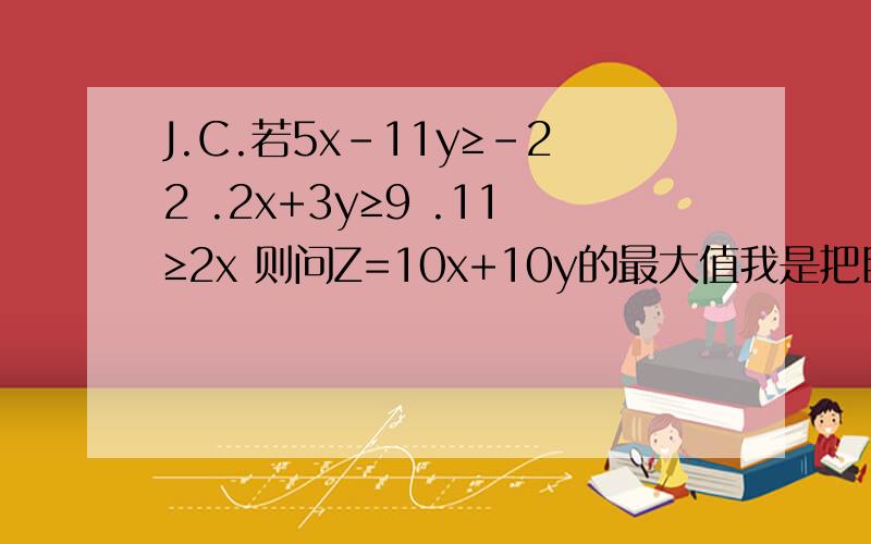 J.C.若5x-11y≥-22 .2x+3y≥9 .11≥2x 则问Z=10x+10y的最大值我是把目标函数改成y用x,z来表示,代入约束条件,可求出Z的最大值为60x+220≥11Z ,即Z的最大值为x取5.5,可若画图则明显不符.问这是扩大了范围