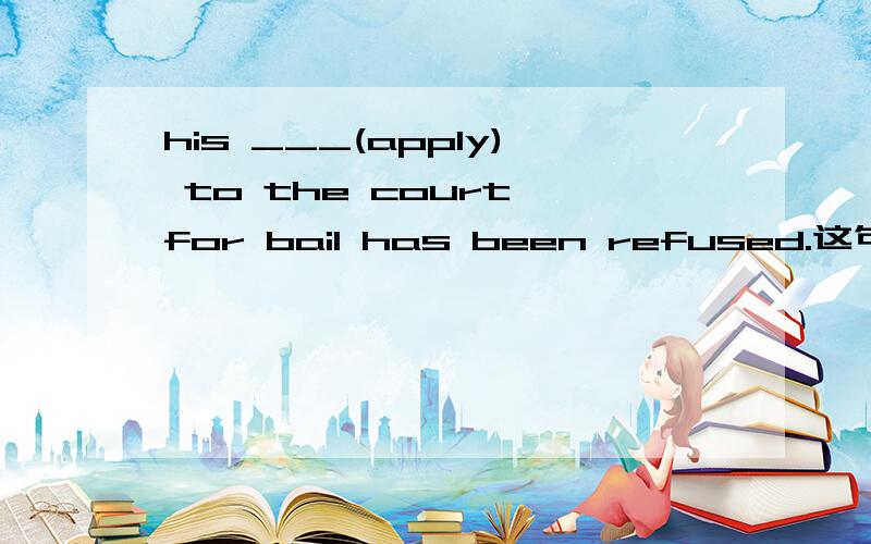 his ___(apply) to the court for bail has been refused.这句话应该怎么翻译,空里填什么呢,谢谢
