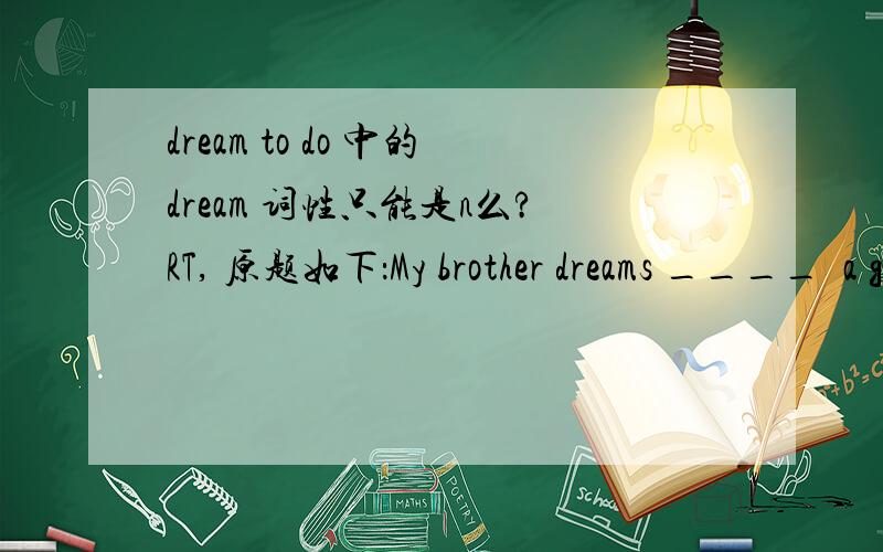 dream to do 中的dream 词性只能是n么?RT, 原题如下：My brother dreams ____  a good basketball player like Yao Ming.A to become  B of becoming