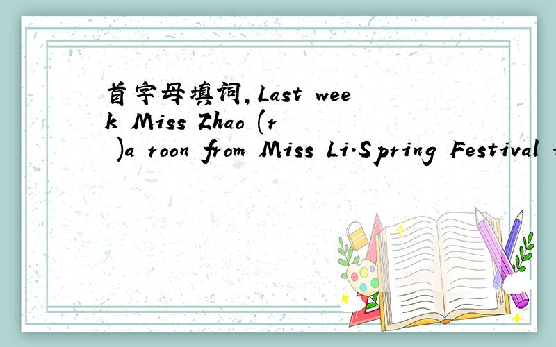 首字母填词,Last week Miss Zhao (r )a roon from Miss Li.Spring Festival is our (t )festival in China How long are you being (a My dream is to (t )a spaceship to the moon.We children always (d )on our parents in China.How many (m )are there in an