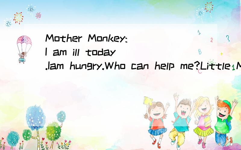 Mother Monkey:I am ill today.Iam hungry.Who can help me?Little Monkey and Rabbit:We can.Mother Monkey:What can you do?Can you cook the meals?Little Monkey:Sorry,I can't.I can only clean the bedroom.Rabbit:I can only sweep the floor and clean the bedr