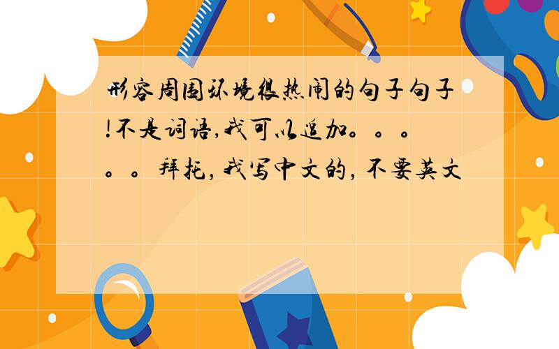 形容周围环境很热闹的句子句子!不是词语,我可以追加。。。。。拜托，我写中文的，不要英文