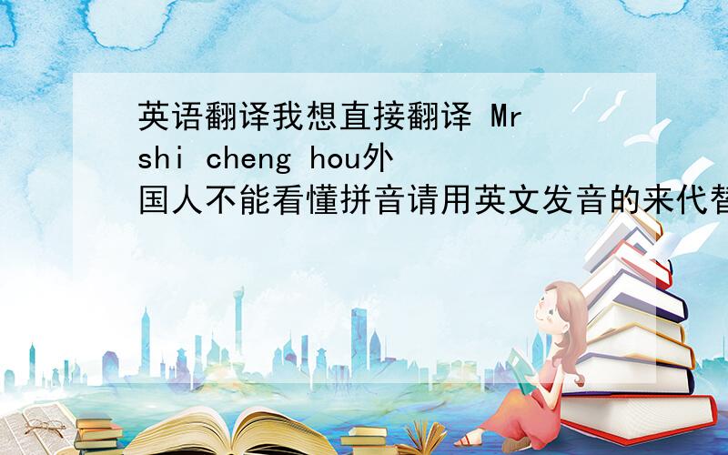英语翻译我想直接翻译 Mr shi cheng hou外国人不能看懂拼音请用英文发音的来代替我的拼音表达