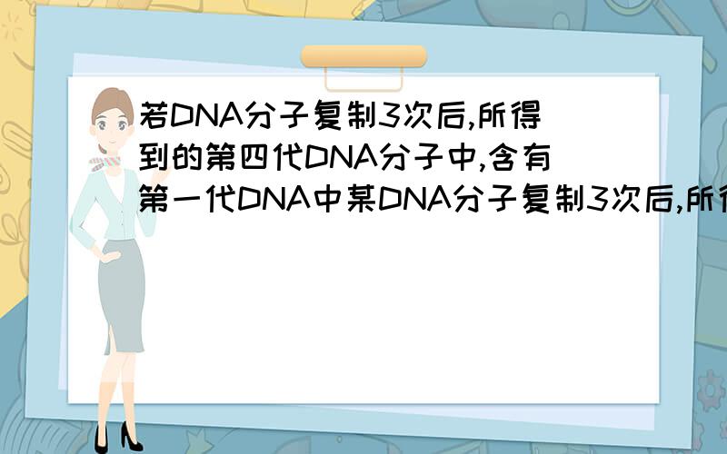 若DNA分子复制3次后,所得到的第四代DNA分子中,含有第一代DNA中某DNA分子复制3次后,所得到的第四代DNA分子中,含有第一代DNA中脱氧核苷酸链的条数是 （ ）A．1条 B．2条 C．4条 D．8条