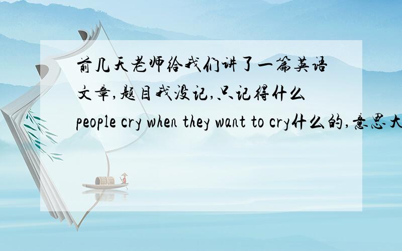前几天老师给我们讲了一篇英语文章,题目我没记,只记得什么people cry when they want to cry什么的,意思大概就是人想哭的时候应该哭,哭可以排除情绪不好时产生的有毒物质,长时间不哭的人容易得