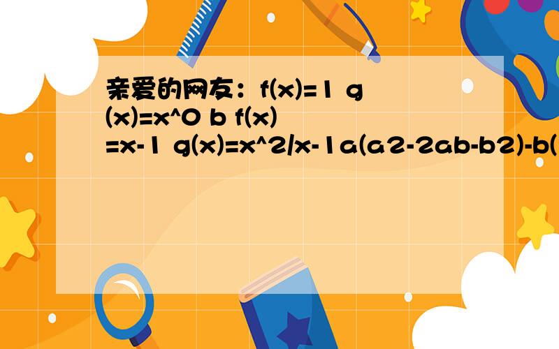 亲爱的网友：f(x)=1 g(x)=x^0 b f(x)=x-1 g(x)=x^2/x-1a(a2-2ab-b2)-b(2a2 ab-b2)A=2×2×3×5×7,B=2×3×3×5×7|x-1| |x-2|>0