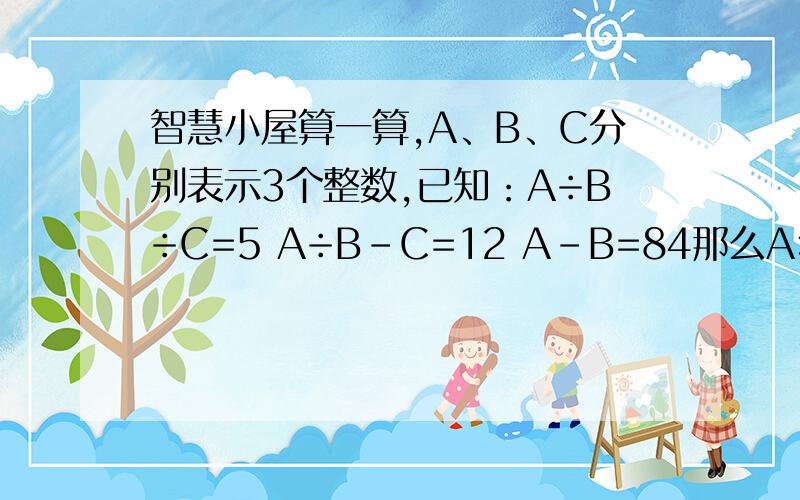 智慧小屋算一算,A、B、C分别表示3个整数,已知：A÷B÷C=5 A÷B-C=12 A-B=84那么A×B×C的结果是多少?