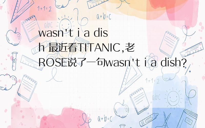 wasn't i a dish 最近看TITANIC,老ROSE说了一句wasn't i a dish?